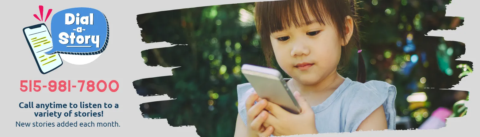 Use the Library's Dial-a-story program and call 515-981-7800 to hear a story any time! Stories are changed monthly.